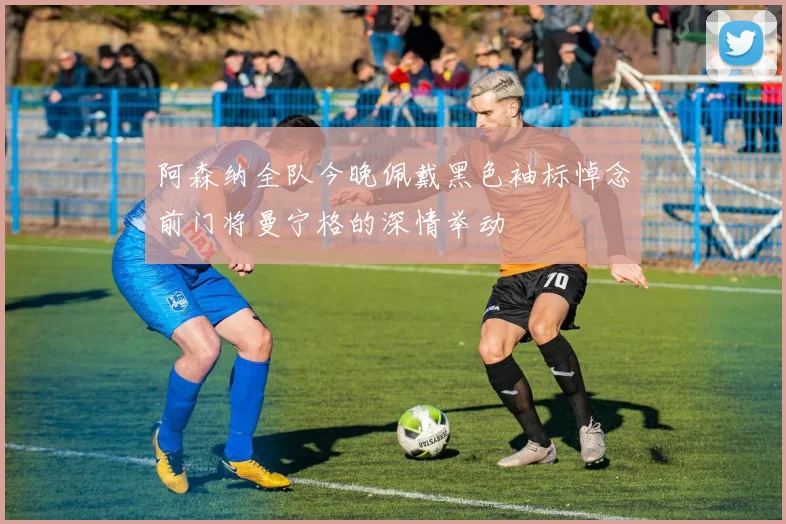 阿森纳全队今晚佩戴黑色袖标悼念前门将曼宁格的深情举动