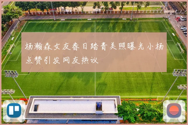 杨瀚森女友春日踏青美照曝光小杨点赞引发网友热议