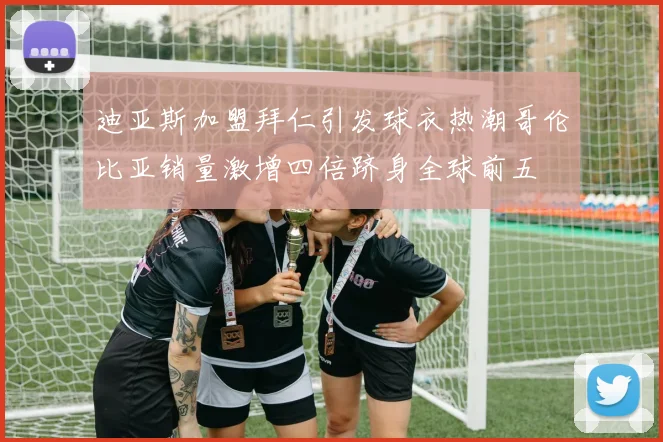 迪亚斯加盟拜仁引发球衣热潮哥伦比亚销量激增四倍跻身全球前五