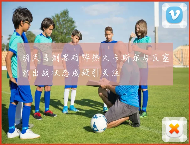 明天马刺客对阵热火卡斯尔与瓦塞尔出战状态成疑引关注