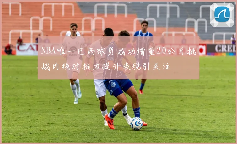 NBA唯一巴西球员成功增重20公斤挑战内线对抗力提升表现引关注