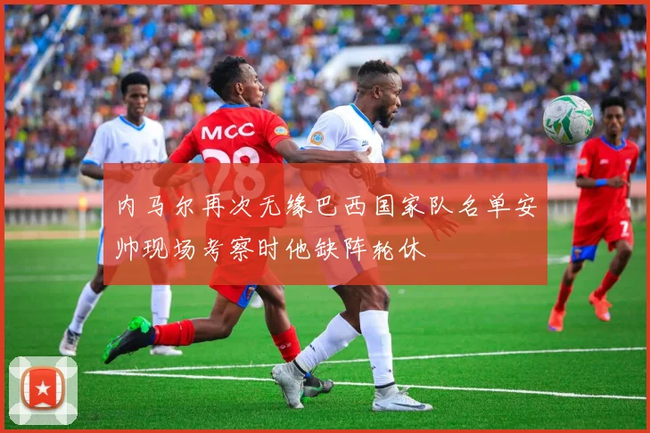 内马尔再次无缘巴西国家队名单安帅现场考察时他缺阵轮休