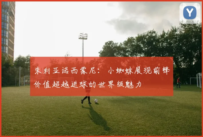 朱利亚诺西蒙尼：小蜘蛛展现前锋价值超越进球的世界级魅力