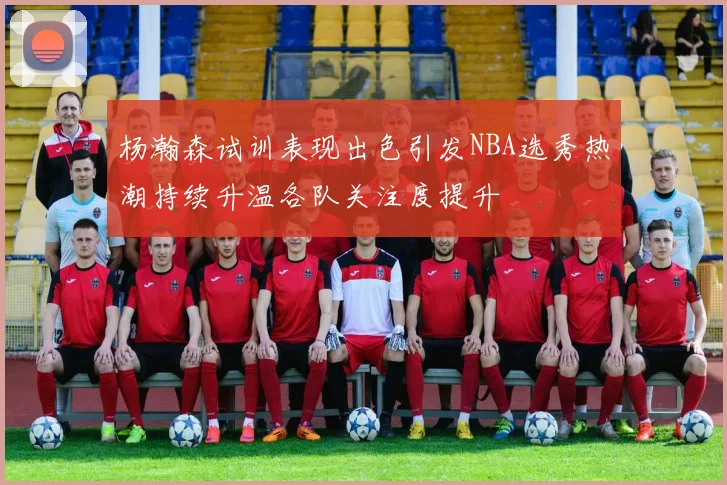 杨瀚森试训表现出色引发NBA选秀热潮持续升温各队关注度提升
